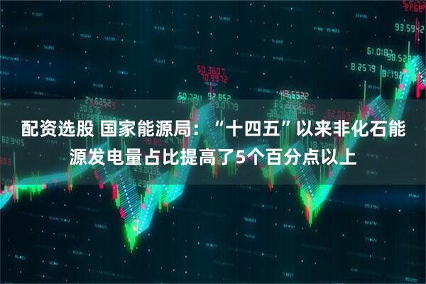 配资选股 国家能源局：“十四五”以来非化石能源发电量占比提高了5个百分点以上