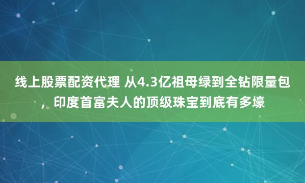 线上股票配资代理 从4.3亿祖母绿到全钻限量包，印度首富夫人的顶级珠宝到底有多壕