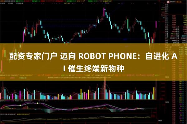 配资专家门户 迈向 ROBOT PHONE：自进化 AI 催生终端新物种