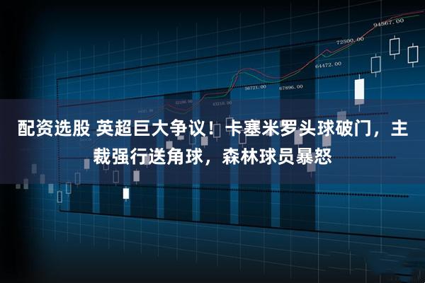 配资选股 英超巨大争议！卡塞米罗头球破门，主裁强行送角球，森林球员暴怒
