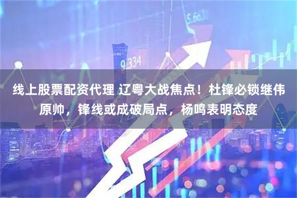 线上股票配资代理 辽粤大战焦点！杜锋必锁继伟原帅，锋线或成破局点，杨鸣表明态度