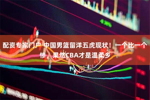 配资专家门户 中国男篮留洋五虎现状！一个比一个惨，果然CBA才是温柔乡