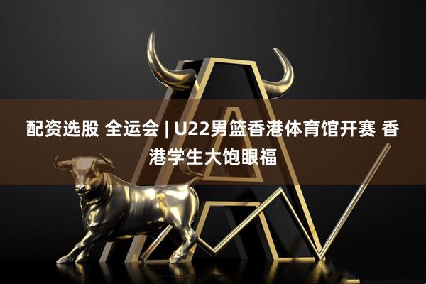 配资选股 全运会 | U22男篮香港体育馆开赛 香港学生大饱眼福
