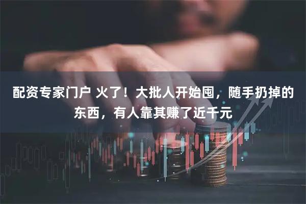 配资专家门户 火了！大批人开始囤，随手扔掉的东西，有人靠其赚了近千元