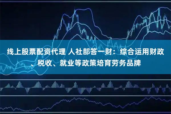 线上股票配资代理 人社部答一财：综合运用财政、税收、就业等政策培育劳务品牌