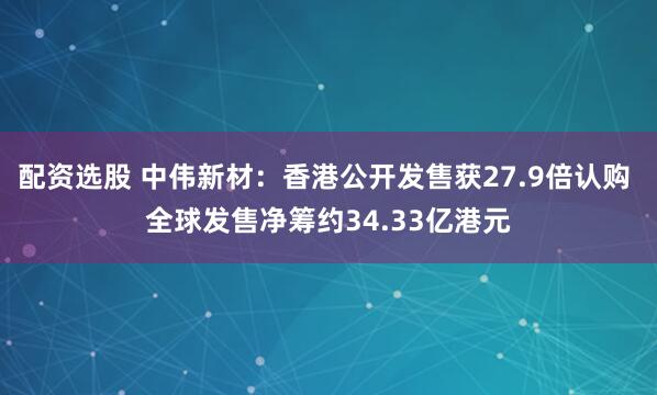 配资选股 中伟新材：香港公开发售获27.9倍认购 全球发售净筹约34.33亿港元