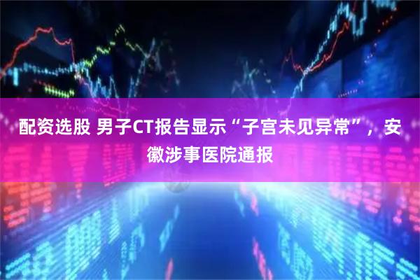 配资选股 男子CT报告显示“子宫未见异常”，安徽涉事医院通报