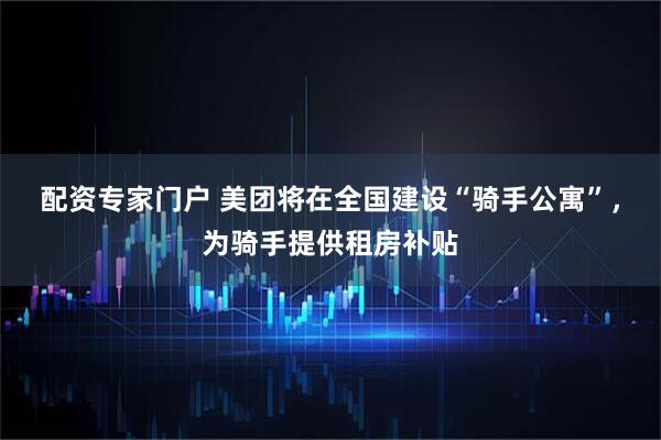 配资专家门户 美团将在全国建设“骑手公寓”，为骑手提供租房补贴