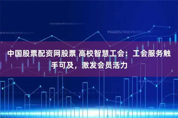 中国股票配资网股票 高校智慧工会：工会服务触手可及，激发会员活力