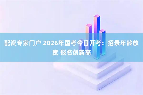 配资专家门户 2026年国考今日开考：招录年龄放宽 报名创新高