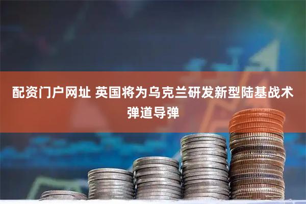 配资门户网址 英国将为乌克兰研发新型陆基战术弹道导弹