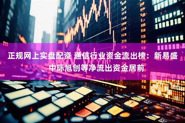 正规网上实盘配资 通信行业资金流出榜：新易盛、中际旭创等净流出资金居前