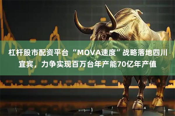 杠杆股市配资平台 “MOVA速度”战略落地四川宜宾，力争实现百万台年产能70亿年产值