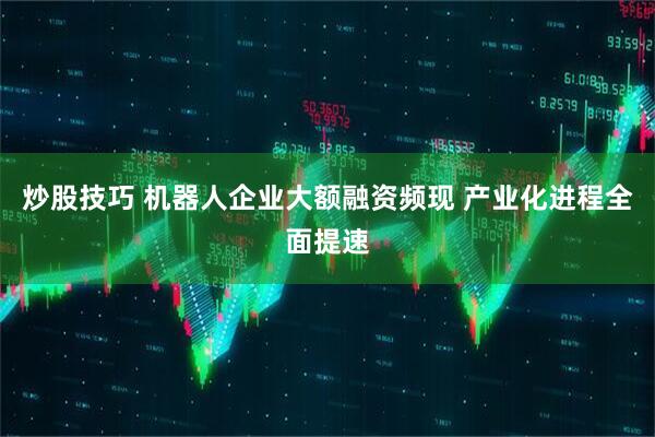 炒股技巧 机器人企业大额融资频现 产业化进程全面提速