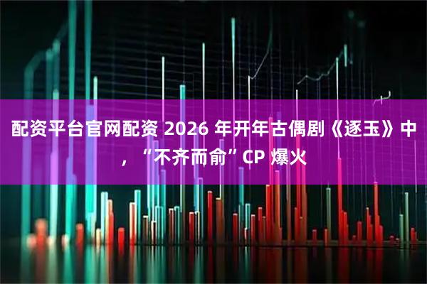 配资平台官网配资 2026 年开年古偶剧《逐玉》中，“不齐而俞”CP 爆火