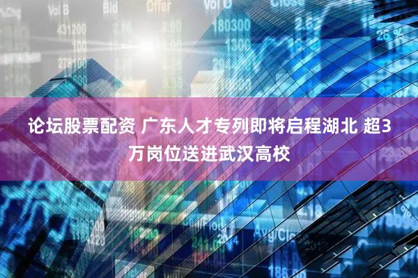 论坛股票配资 广东人才专列即将启程湖北 超3万岗位送进武汉高校